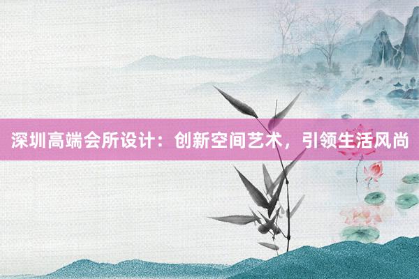 深圳高端会所设计：创新空间艺术，引领生活风尚